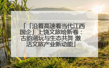 「沿着高速看当代江西国企」上饶文旅绘新卷：古韵潮玩与生态共舞 激活文旅产业新动能