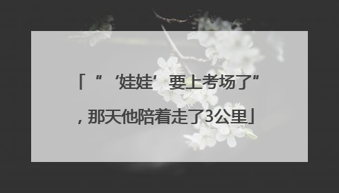 “‘娃娃’要上考场了”，那天他陪着走了3公里