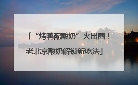 “烤鸭配酸奶”火出圈！老北京酸奶解锁新吃法