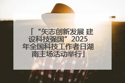 “矢志创新发展 建设科技强国”2025年全国科技工作者日湖南主场活动举行