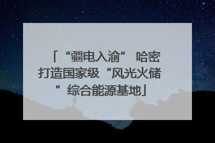 “疆电入渝” 哈密打造国家级“风光火储”综合能源基地