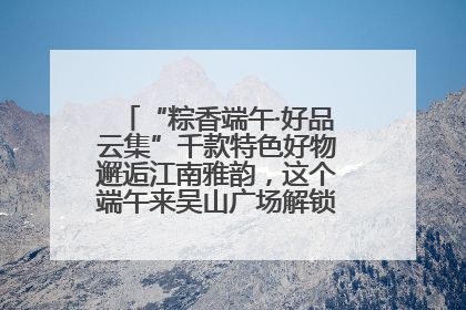 “粽香端午·好品云集”千款特色好物邂逅江南雅韵，这个端午来吴山广场解锁“浙里烟火气”