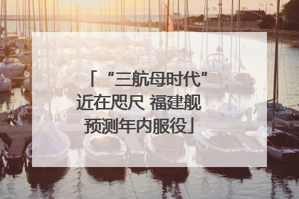 “三航母时代”近在咫尺 福建舰预测年内服役