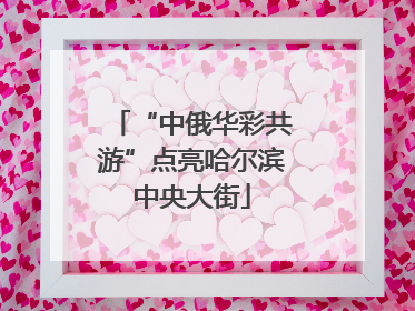 “中俄华彩共游”点亮哈尔滨中央大街