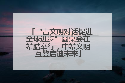 “古文明对话促进全球进步”圆桌会在希腊举行，中希文明互鉴启迪未来