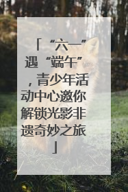 “六一”遇“端午”，青少年活动中心邀你解锁光影非遗奇妙之旅