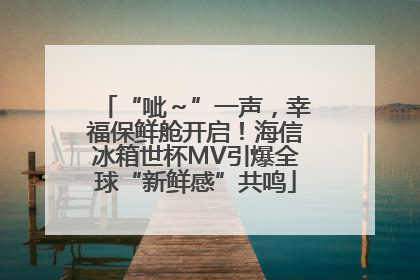 “呲～”一声，幸福保鲜舱开启！海信冰箱世杯MV引爆全球“新鲜感”共鸣