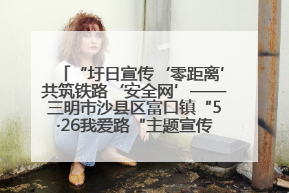 “圩日宣传‘零距离’共筑铁路‘安全网’——三明市沙县区富口镇“5·26我爱路“主题宣传活动成效显著