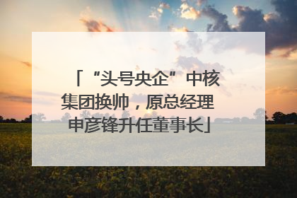 “头号央企”中核集团换帅，原总经理申彦锋升任董事长