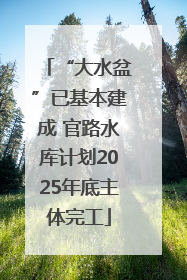 “大水盆”已基本建成 官路水库计划2025年底主体完工