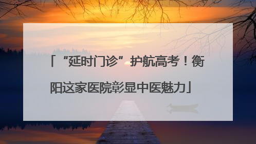 “延时门诊”护航高考！衡阳这家医院彰显中医魅力