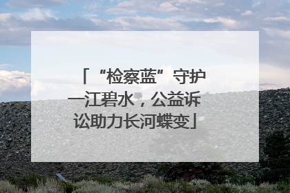 “检察蓝”守护一江碧水，公益诉讼助力长河蝶变