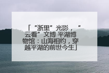 “浙里”光影，“云看”文博 平湖博物馆：山海相约，穿越平湖的前世今生
