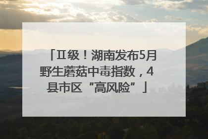 Ⅱ级！湖南发布5月野生蘑菇中毒指数，4县市区“高风险”