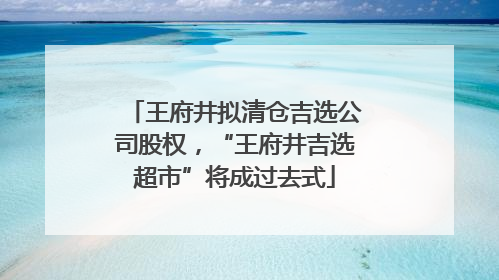 王府井拟清仓吉选公司股权，“王府井吉选超市”将成过去式