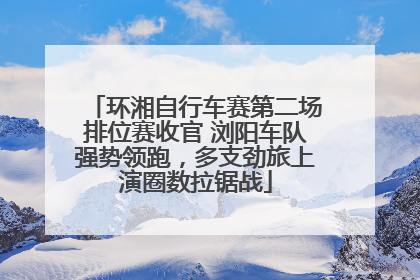 环湘自行车赛第二场排位赛收官 浏阳车队强势领跑，多支劲旅上演圈数拉锯战