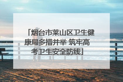 烟台市莱山区卫生健康局多措并举 筑牢高考卫生安全防线