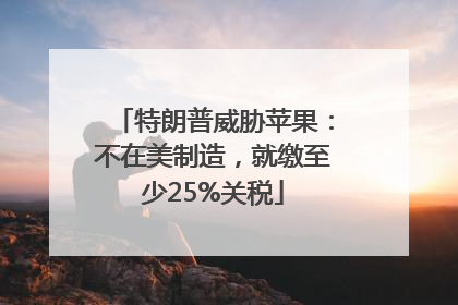 特朗普威胁苹果：不在美制造，就缴至少25%关税