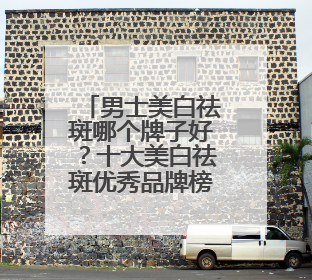 男士美白祛斑哪个牌子好？十大美白祛斑优秀品牌榜，祛斑封神榜