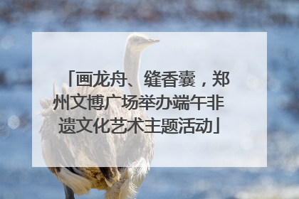 画龙舟、缝香囊，郑州文博广场举办端午非遗文化艺术主题活动
