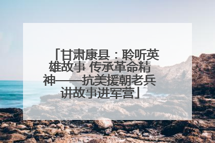 甘肃康县：聆听英雄故事 传承革命精神——抗美援朝老兵讲故事进军营