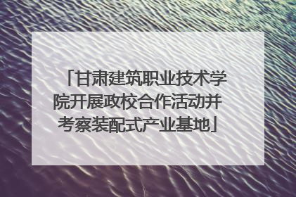 甘肃建筑职业技术学院开展政校合作活动并考察装配式产业基地