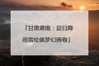 甘肃肃南：夏日降雨雪绘就梦幻画卷
