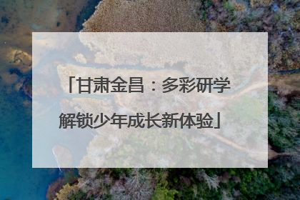 甘肃金昌：多彩研学解锁少年成长新体验