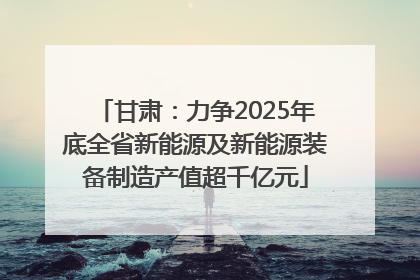 甘肃：力争2025年底全省新能源及新能源装备制造产值超千亿元