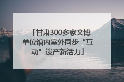 甘肃300多家文博单位馆内室外同步“互动”遗产新活力