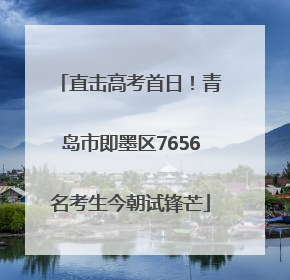 直击高考首日！青岛市即墨区7656名考生今朝试锋芒