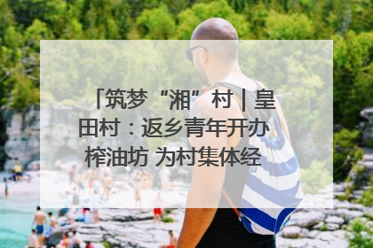 筑梦“湘”村｜皇田村：返乡青年开办榨油坊 为村集体经济“加油”