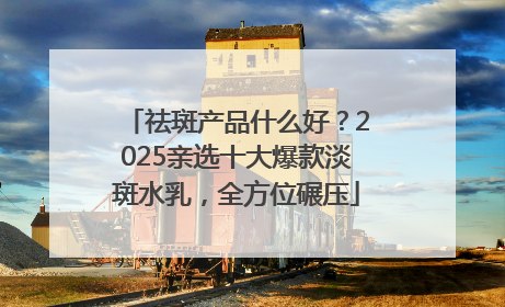 祛斑产品什么好？2025亲选十大爆款淡斑水乳，全方位碾压