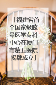 福建省首个国家级眩晕医学专科中心在厦门市第五医院揭牌成立