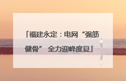 福建永定：电网“强筋健骨” 全力迎峰度夏