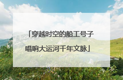 穿越时空的船工号子唱响大运河千年文脉