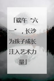 端午“六一”，长沙为孩子成长注入艺术力量