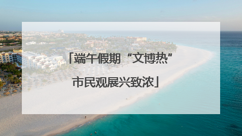 端午假期“文博热” 市民观展兴致浓