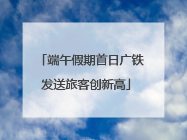 端午假期首日广铁发送旅客创新高