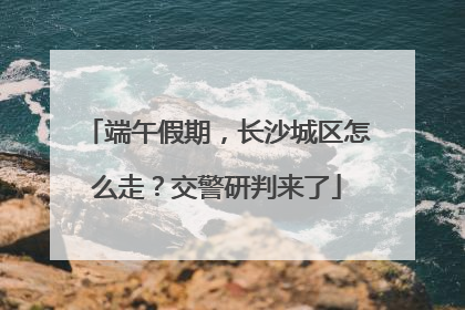 端午假期，长沙城区怎么走？交警研判来了