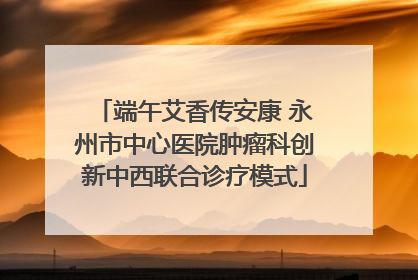 端午艾香传安康 永州市中心医院肿瘤科创新中西联合诊疗模式