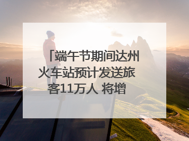 端午节期间达州火车站预计发送旅客11万人 将增开多趟列车｜网络中国节·端午