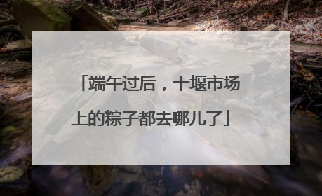 端午过后，十堰市场上的粽子都去哪儿了