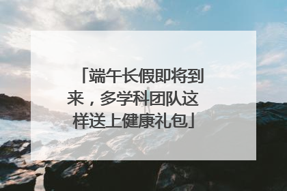 端午长假即将到来，多学科团队这样送上健康礼包