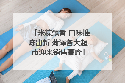 米粽飘香 口味推陈出新 菏泽各大超市迎来销售高峰