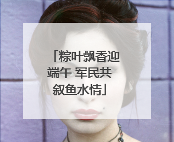 粽叶飘香迎端午 军民共叙鱼水情
