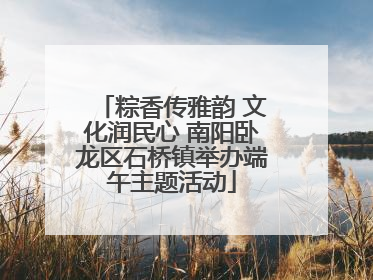 粽香传雅韵 文化润民心 南阳卧龙区石桥镇举办端午主题活动