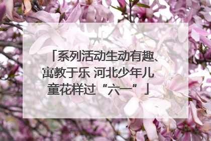 系列活动生动有趣、寓教于乐 河北少年儿童花样过“六一”