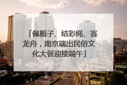 佩栀子、结彩绳、赛龙舟，南京端出民俗文化大餐迎接端午