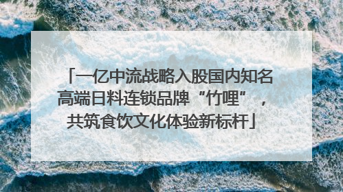 一亿中流战略入股国内知名高端日料连锁品牌“竹哩”，共筑食饮文化体验新标杆